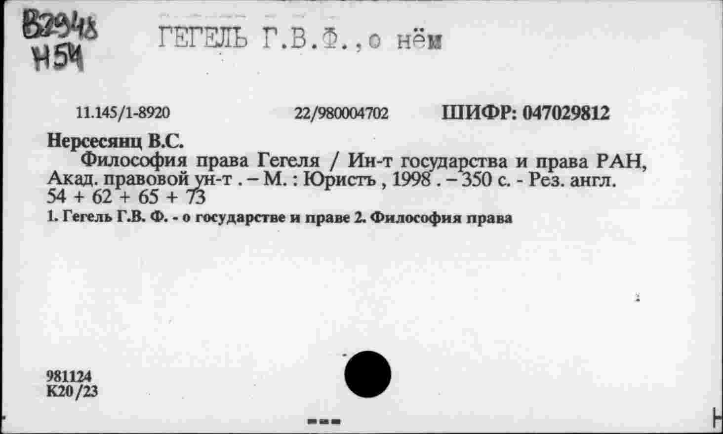 ﻿ВЗЙ'й И5Ч
ГЕГЕЛЬ Г.В.Ф.,о нём
11.145/1-8920	22/980004702 ШИФР: 047029812
Нерсесянц В.С.
Философия права Гегеля / Ин-т государства и права РАН, Акад, правовой ун-т . - М.: Юристь , 1998 . - 350 с. - Рез. англ. 54 + 62 + 65 + 73
1. Гегель Г.В. Ф. - о государстве и праве 2. Философия права
981124
К20/23